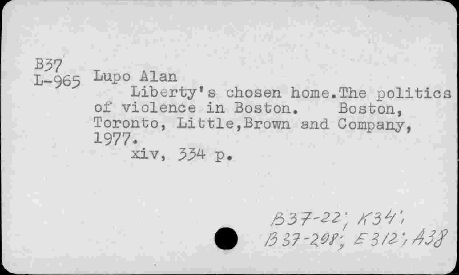 ﻿L-965 LuP° Alan
Liberty’s chosen home.The politics of violence in Boston. Boston, Toronto, Littie,Brown and Company, 1977.
xiv, 334 p.
/537-22; zm;
• /2 37'W; ^3/2